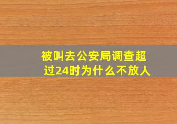 被叫去公安局调查超过24时为什么不放人