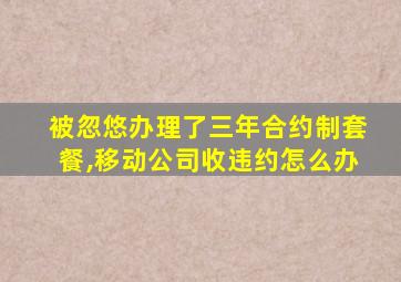 被忽悠办理了三年合约制套餐,移动公司收违约怎么办