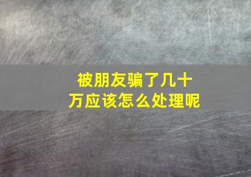 被朋友骗了几十万应该怎么处理呢