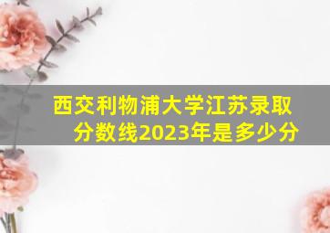 西交利物浦大学江苏录取分数线2023年是多少分