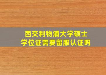 西交利物浦大学硕士学位证需要留服认证吗