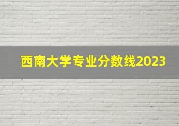 西南大学专业分数线2023