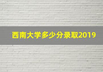 西南大学多少分录取2019