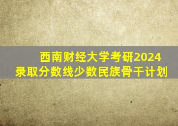 西南财经大学考研2024录取分数线少数民族骨干计划