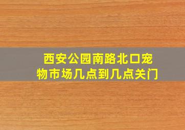 西安公园南路北口宠物市场几点到几点关门