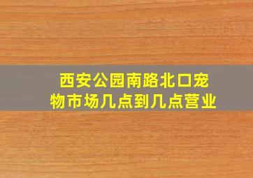 西安公园南路北口宠物市场几点到几点营业