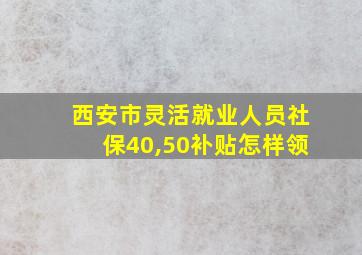 西安市灵活就业人员社保40,50补贴怎样领