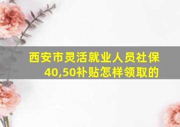 西安市灵活就业人员社保40,50补贴怎样领取的