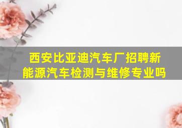 西安比亚迪汽车厂招聘新能源汽车检测与维修专业吗