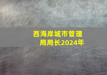 西海岸城市管理局局长2024年