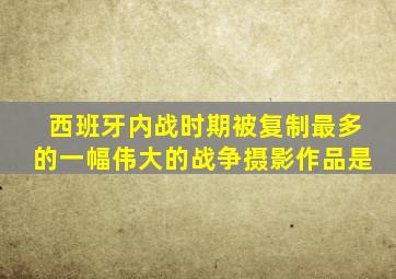 西班牙内战时期被复制最多的一幅伟大的战争摄影作品是