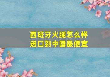 西班牙火腿怎么样进口到中国最便宜