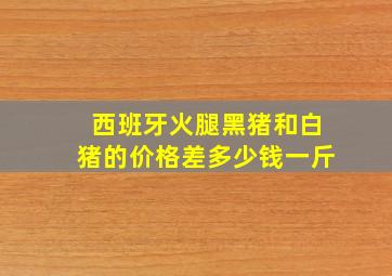 西班牙火腿黑猪和白猪的价格差多少钱一斤