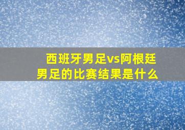 西班牙男足vs阿根廷男足的比赛结果是什么