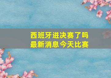 西班牙进决赛了吗最新消息今天比赛