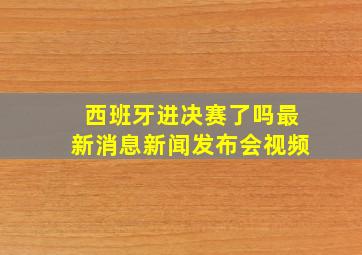 西班牙进决赛了吗最新消息新闻发布会视频