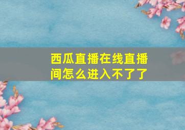 西瓜直播在线直播间怎么进入不了了