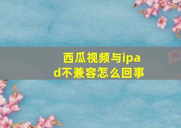 西瓜视频与ipad不兼容怎么回事