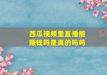 西瓜视频里直播能赚钱吗是真的吗吗