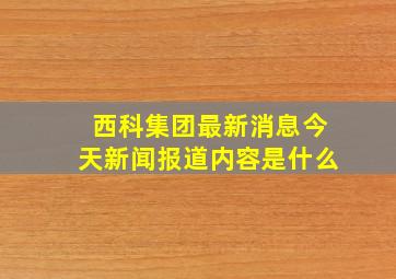 西科集团最新消息今天新闻报道内容是什么