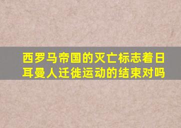 西罗马帝国的灭亡标志着日耳曼人迁徙运动的结束对吗