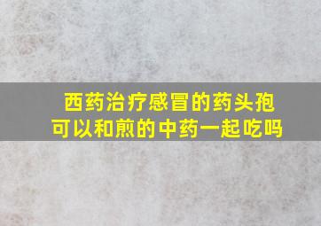 西药治疗感冒的药头孢可以和煎的中药一起吃吗