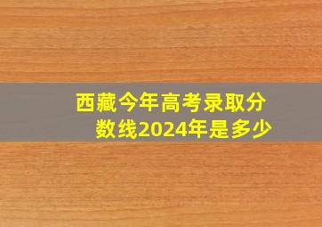 西藏今年高考录取分数线2024年是多少