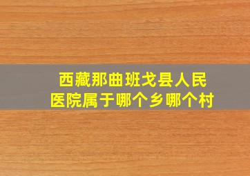 西藏那曲班戈县人民医院属于哪个乡哪个村