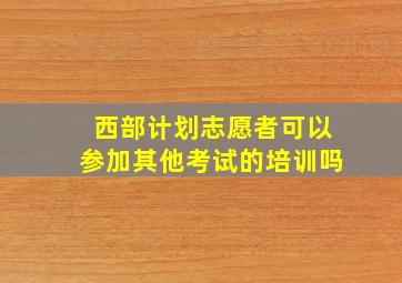 西部计划志愿者可以参加其他考试的培训吗