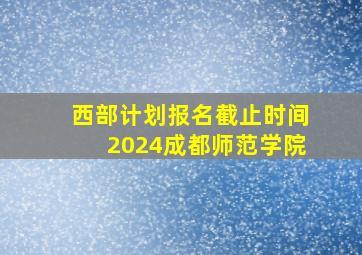 西部计划报名截止时间2024成都师范学院