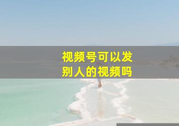 视频号可以发别人的视频吗