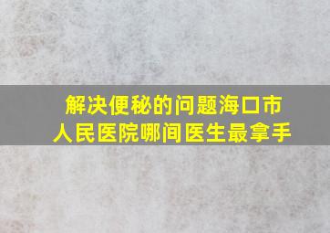 解决便秘的问题海口市人民医院哪间医生最拿手