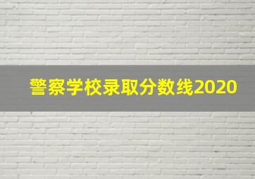 警察学校录取分数线2020