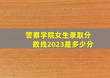 警察学院女生录取分数线2023是多少分