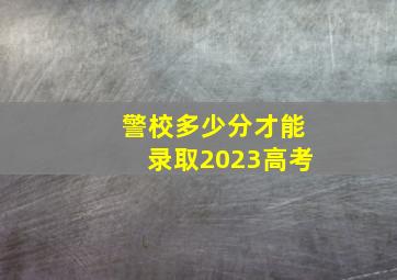 警校多少分才能录取2023高考