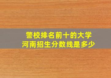 警校排名前十的大学河南招生分数线是多少