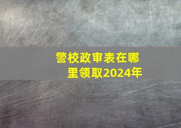 警校政审表在哪里领取2024年