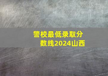 警校最低录取分数线2024山西