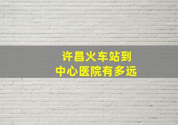 许昌火车站到中心医院有多远