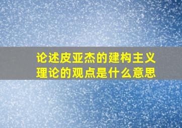 论述皮亚杰的建构主义理论的观点是什么意思