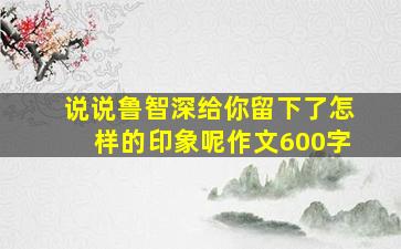 说说鲁智深给你留下了怎样的印象呢作文600字