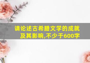 请论述古希腊文学的成就及其影响,不少于600字