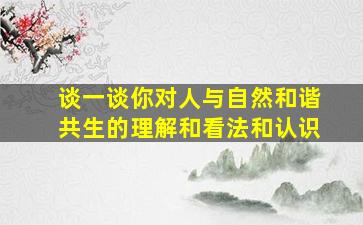 谈一谈你对人与自然和谐共生的理解和看法和认识