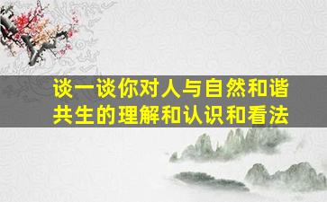 谈一谈你对人与自然和谐共生的理解和认识和看法