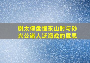 谢太傅盘恒东山时与孙兴公诸人泛海戏的意思