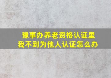 豫事办养老资格认证里我不到为他人认证怎么办