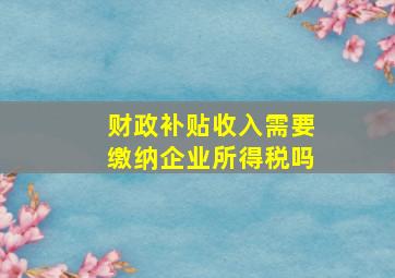 财政补贴收入需要缴纳企业所得税吗