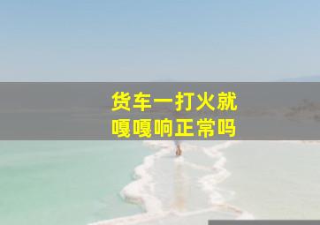 货车一打火就嘎嘎响正常吗