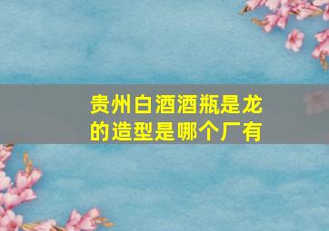 贵州白酒酒瓶是龙的造型是哪个厂有