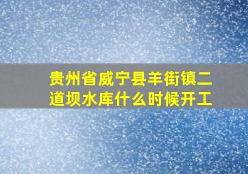 贵州省威宁县羊街镇二道坝水库什么时候开工